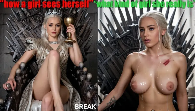 Две картинки одна за другой, на обоих картинках изображена Daenerys Targaryen, серебряные волосы, в полный рост, ноги. BREAK, На первой картинке она одета в богатое платье, она сидит на железном троне, на голове корона, в руке золотой кубок, презрительное выражение лица, красная надпись сверху картиник "how a girl sees herself". BREAK, На второй картинке изображена Daenerys Targaryen, у неё голая грудь, она стоит на коленях около железного трона, на скуле синяк, лицо и грудь обильно покрыты спермой, пирсинг в обоих сосках, смотрит в пол, зелёная надпись сверху картиник "what kind of girl she really is".